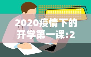 2020疫情下的开学第一课:2020年的开学第一课讲什么 2020疫情下的开学第一课:2020年的开学第一课讲什么