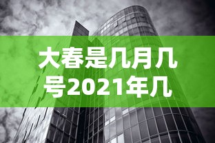 大春是几月几号2021年几点（大春是几月到几月）