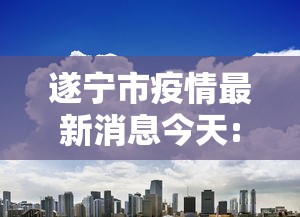 遂宁市疫情最新消息今天:遂宁昨晚有啥新消息