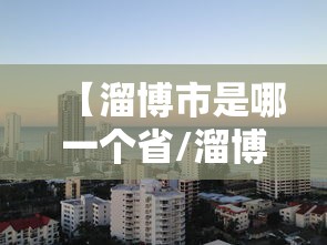 【溜博市是哪一个省/溜博职业技术大学是几本】 【溜博市是哪一个省/溜博职业技术大学是几本】