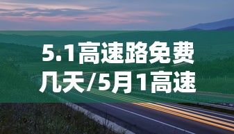 5.1高速路免费几天/5月1高速免费吗