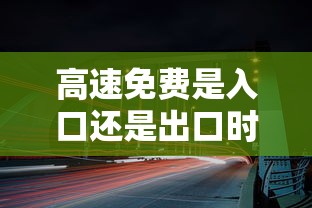 高速免费是入口还是出口时间为准:高速免费是入口还是出口时间为准ETC