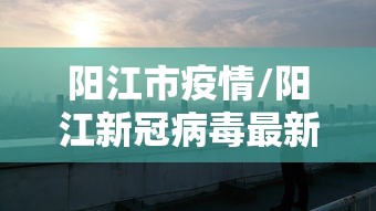 阳江市疫情/阳江新冠病毒最新通报
