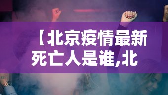 【北京疫情最新死亡人是谁,北京疫情动态】