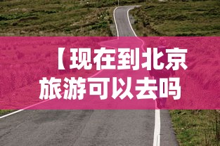 【现在到北京旅游可以去吗/现在去北京玩有限制吗】 【现在到北京旅游可以去吗/现在去北京玩有限制吗】