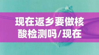 现在返乡要做核酸检测吗/现在返乡要做核酸检测吗最新
