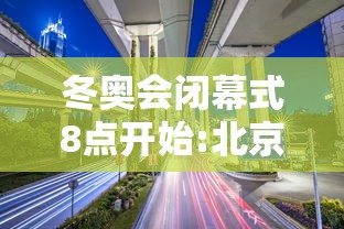 冬奥会闭幕式8点开始:北京2022年冬奥会闭慕式视频