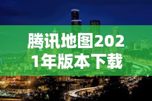 腾讯地图2021年版本下载(腾讯地图2021年版本下载最新) 腾讯地图2021年版本下载(腾讯地图2021年版本下载最新)