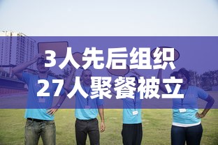 3人先后组织27人聚餐被立案调查/三人聚餐违规已成为笑话