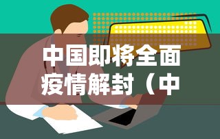 中国即将全面疫情解封(中国新冠疫情爆发与解封时间点) 中国即将全面疫情解封(中国新冠疫情爆发与解封时间点)