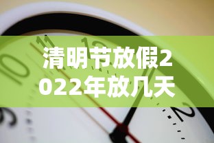 清明节放假2022年放几天(清明节放假安排公布) 清明节放假2022年放几天(清明节放假安排公布)