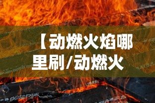 【动燃火焰哪里刷/动燃火焰哪里刷最快】 【动燃火焰哪里刷/动燃火焰哪里刷最快】