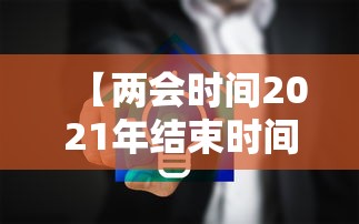 【两会时间2021年结束时间,两会开始时间】