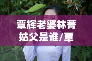 覃辉老婆林菁姑父是谁/覃辉老婆林菁姑父是谁呀