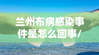 兰州布病感染事件是怎么回事/兰州布鲁氏菌最新消息新闻