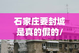 石家庄要封城是真的假的/2021年石家庄疫情封城时间 石家庄要封城是真的假的/2021年石家庄疫情封城时间