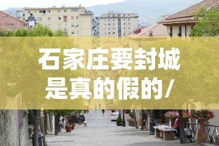 石家庄要封城是真的假的/2021年石家庄疫情封城时间 石家庄要封城是真的假的/2021年石家庄疫情封城时间