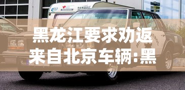 黑龙江要求劝返来自北京车辆:黑龙江回乡政策最新变化