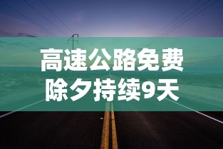 高速公路免费除夕持续9天/2021高速公路免几天 高速公路免费除夕持续9天/2021高速公路免几天