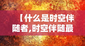 【什么是时空伴随者,时空伴随最迟多久可以查到荒谬】 【什么是时空伴随者,时空伴随最迟多久可以查到荒谬】