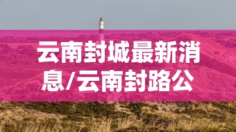 云南封城最新消息/云南封路公告查询