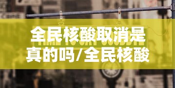 全民核酸取消是真的吗/全民核酸取消是真的吗还是假的