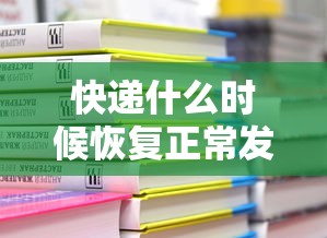 快递什么时候恢复正常发货:快递什么时候恢复正常发货啊