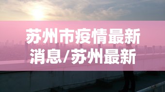 苏州市疫情最新消息/苏州最新动态 苏州市疫情最新消息/苏州最新动态