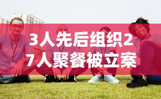 3人先后组织27人聚餐被立案调查(三人以上聚众) 3人先后组织27人聚餐被立案调查(三人以上聚众)