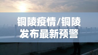 铜陵疫情/铜陵发布最新预警 铜陵疫情/铜陵发布最新预警