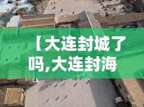 【大连封城了吗,大连封海期是几月到几月2021】