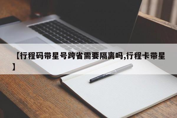 【行程码带星号跨省需要隔离吗,行程卡带星】