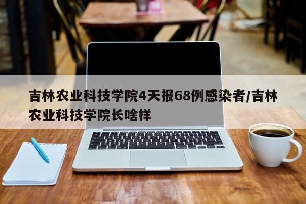 吉林农业科技学院4天报68例感染者/吉林农业科技学院长啥样