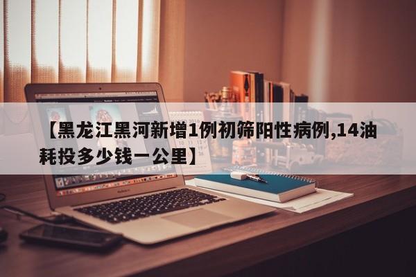 【黑龙江黑河新增1例初筛阳性病例,14油耗投多少钱一公里】