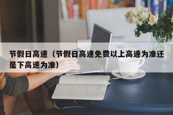 节假日高速(节假日高速免费以上高速为准还是下高速为准)