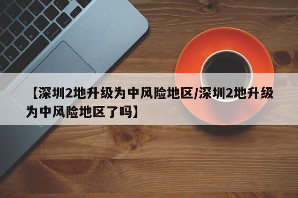 【深圳2地升级为中风险地区/深圳2地升级为中风险地区了吗】
