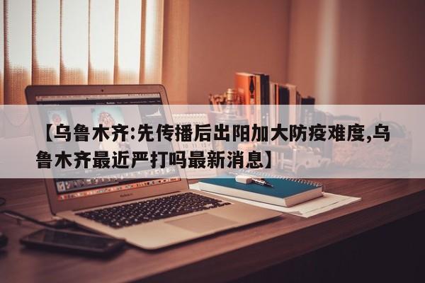 【乌鲁木齐:先传播后出阳加大防疫难度,乌鲁木齐最近严打吗最新消息】