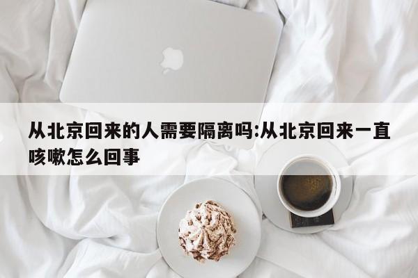 从北京回来的人需要隔离吗:从北京回来一直咳嗽怎么回事