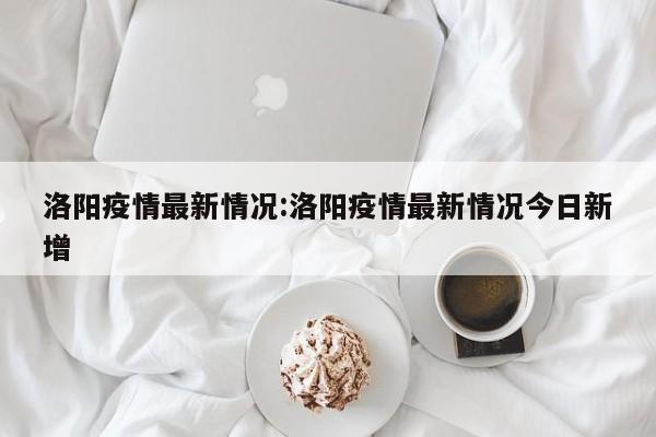 洛阳疫情最新情况:洛阳疫情最新情况今日新增