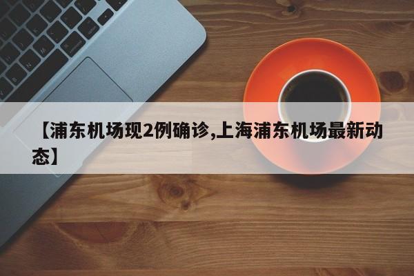 【浦东机场现2例确诊,上海浦东机场最新动态】