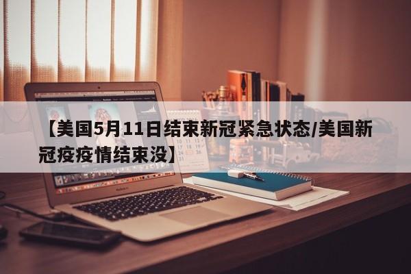 【美国5月11日结束新冠紧急状态/美国新冠疫疫情结束没】