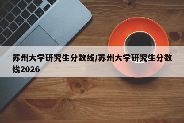 苏州大学研究生分数线/苏州大学研究生分数线2026