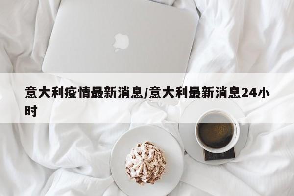 意大利疫情最新消息/意大利最新消息24小时