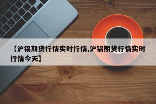 【沪铝期货行情实时行情,沪铝期货行情实时行情今天】