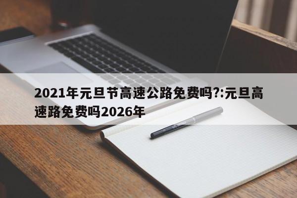 2021年元旦节高速公路免费吗?:元旦高速路免费吗2026年