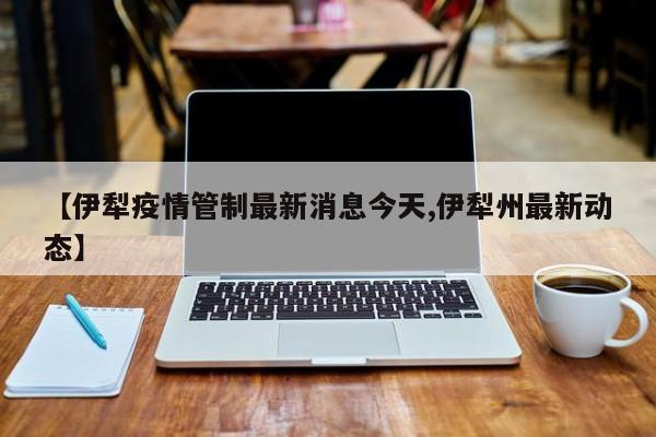 【伊犁疫情管制最新消息今天,伊犁州最新动态】