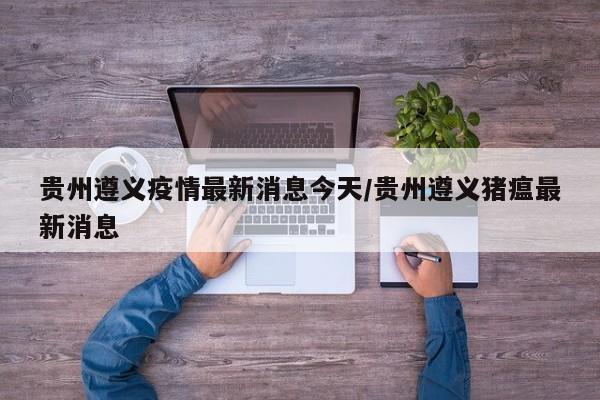 贵州遵义疫情最新消息今天/贵州遵义猪瘟最新消息
