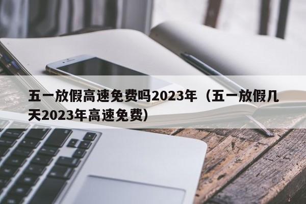 五一放假高速免费吗2023年(五一放假几天2023年高速免费)