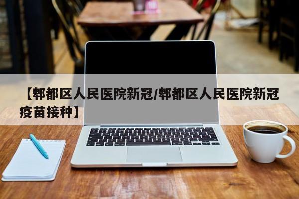 【郫都区人民医院新冠/郫都区人民医院新冠疫苗接种】