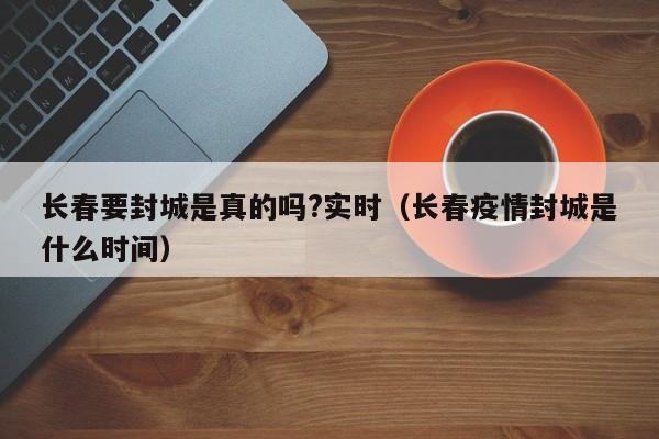 长春要封城是真的吗?实时(长春疫情封城是什么时间)